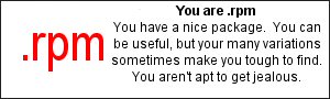 You are .rpm  You have a nice package.  You can be useful, but your many 
variations sometimes make you tough to find.  You aren't apt to get jealous.